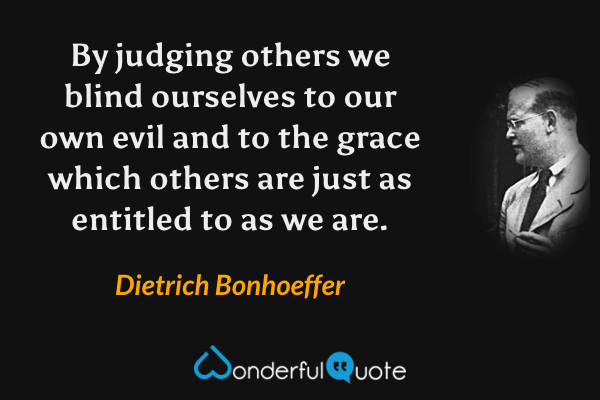 By judging others we blind ourselves to our own evil and to the grace which others are just as entitled to as we are. - Dietrich Bonhoeffer quote.