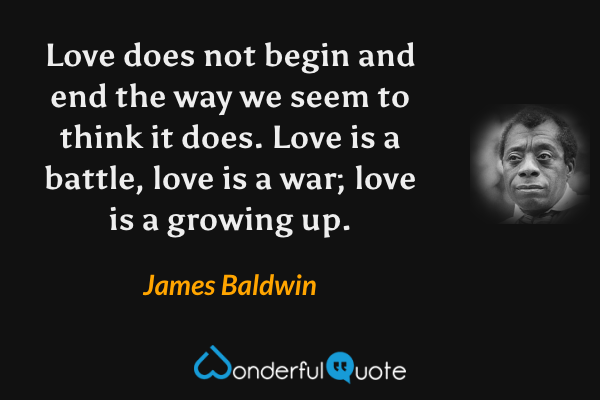 Love does not begin and end the way we seem to think it does. Love is a battle, love is a war; love is a growing up. - James Baldwin quote.