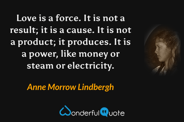 Love is a force.  It is not a result; it is a cause.  It is not a product; it produces.  It is a power, like money or steam or electricity. - Anne Morrow Lindbergh quote.
