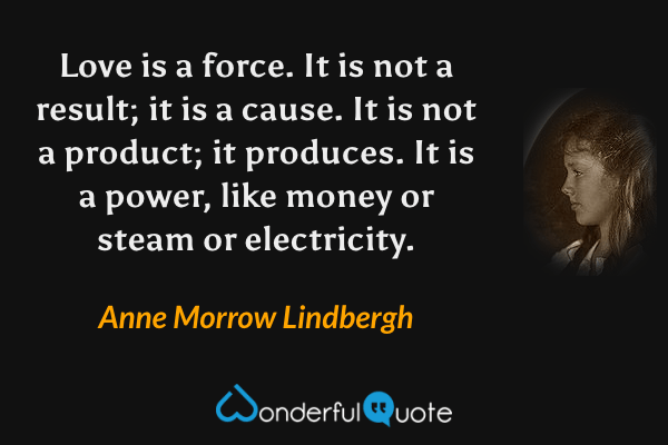 Love is a force. It is not a result; it is a cause. It is not a product; it produces. It is a power, like money or steam or electricity. - Anne Morrow Lindbergh quote.