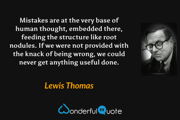 Mistakes are at the very base of human thought, embedded there, feeding the structure like root nodules.  If we were not provided with the knack of being wrong, we could never get anything useful done. - Lewis Thomas quote.