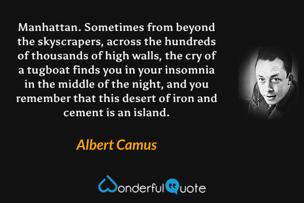 Manhattan.  Sometimes from beyond the skyscrapers, across the hundreds of thousands of high walls, the cry of a tugboat finds you in your insomnia in the middle of the night, and you remember that this desert of iron and cement is an island. - Albert Camus quote.