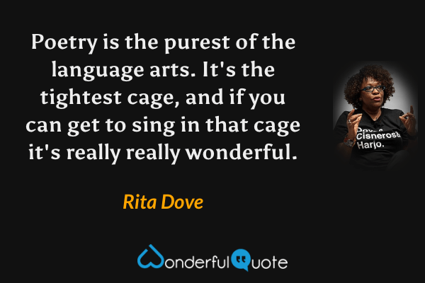 Poetry is the purest of the language arts.  It's the tightest cage, and if you can get to sing in that cage it's really really wonderful. - Rita Dove quote.