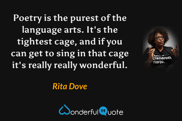 Poetry is the purest of the language arts. It's the tightest cage, and if you can get to sing in that cage it's really really wonderful. - Rita Dove quote.