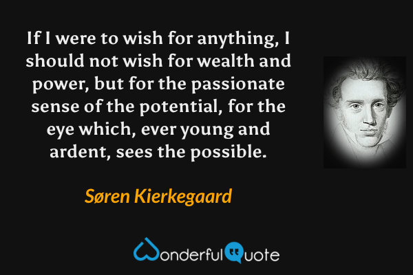If I were to wish for anything, I should not wish for wealth and power, but for the passionate sense of the potential, for the eye which, ever young and ardent, sees the possible. - Søren Kierkegaard quote.