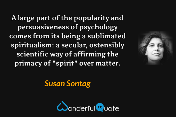 A large part of the popularity and persuasiveness of psychology comes from its being a sublimated spiritualism: a secular, ostensibly scientific way of affirming the primacy of "spirit" over matter. - Susan Sontag quote.