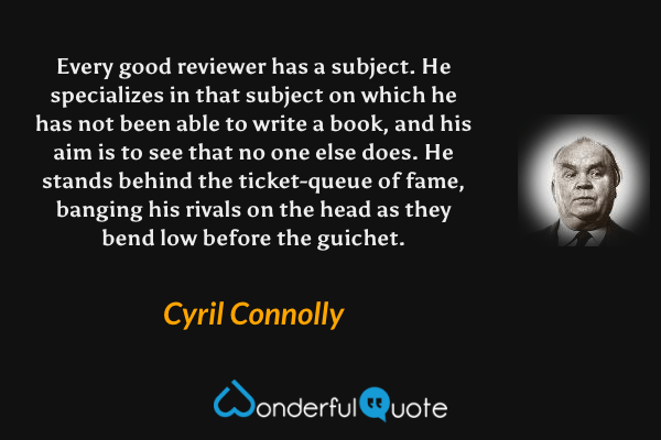 Every good reviewer has a subject. He specializes in that subject on which he has not been able to write a book, and his aim is to see that no one else does. He stands behind the ticket-queue of fame, banging his rivals on the head as they bend low before the guichet. - Cyril Connolly quote.