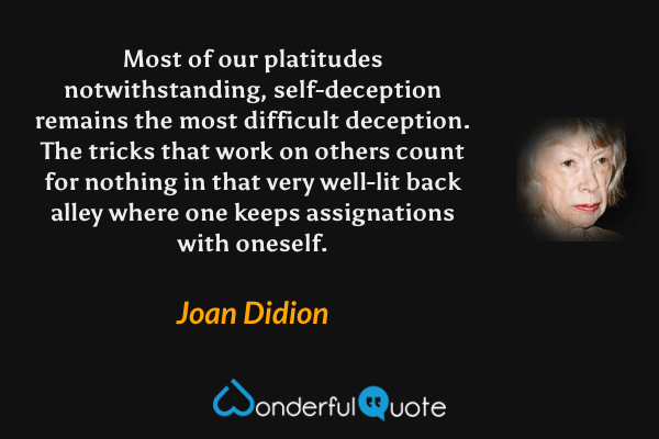 Most of our platitudes notwithstanding, self-deception remains the most difficult deception. The tricks that work on others count for nothing in that very well-lit back alley where one keeps assignations with oneself. - Joan Didion quote.