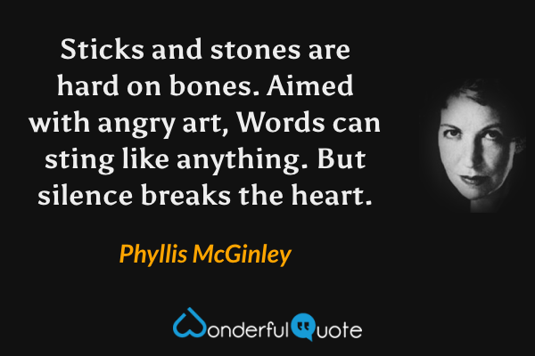 Sticks and stones are hard on bones.
Aimed with angry art,
Words can sting like anything.
But silence breaks the heart. - Phyllis McGinley quote.