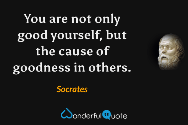 You are not only good yourself, but the cause of goodness in others. - Socrates quote.