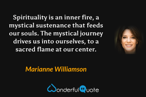 Spirituality is an inner fire, a mystical sustenance that feeds our souls. The mystical journey drives us into ourselves, to a sacred flame at our center. - Marianne Williamson quote.