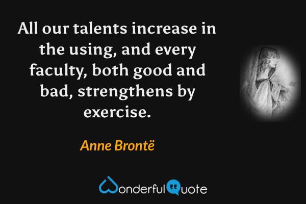 All our talents increase in the using, and every faculty, both good and bad, strengthens by exercise. - Anne Brontë quote.