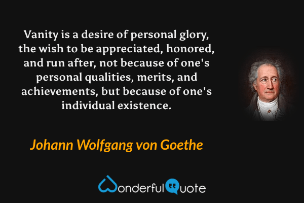 Vanity is a desire of personal glory, the wish to be appreciated, honored, and run after, not because of one's personal qualities, merits, and achievements, but because of one's individual existence. - Johann Wolfgang von Goethe quote.