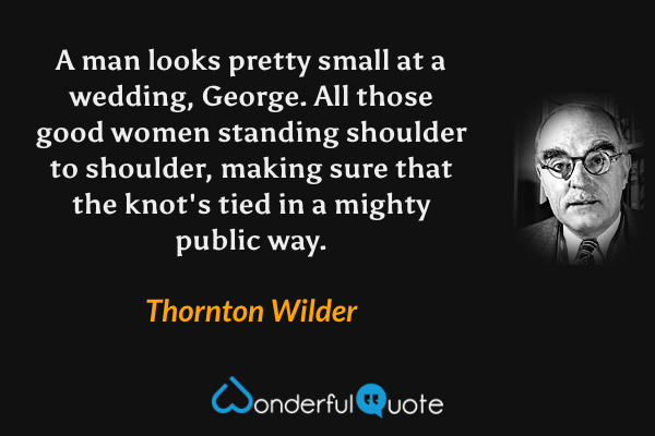 A man looks pretty small at a wedding, George.  All those good women standing shoulder to shoulder, making sure that the knot's tied in a mighty public way. - Thornton Wilder quote.