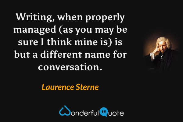 Writing, when properly managed (as you may be sure I think mine is) is but a different name for conversation. - Laurence Sterne quote.