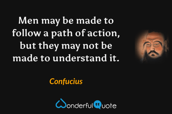 Men may be made to follow a path of action, but they may not be made to understand it. - Confucius quote.