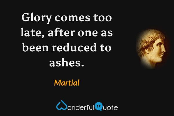 Glory comes too late, after one as been reduced to ashes. - Martial quote.