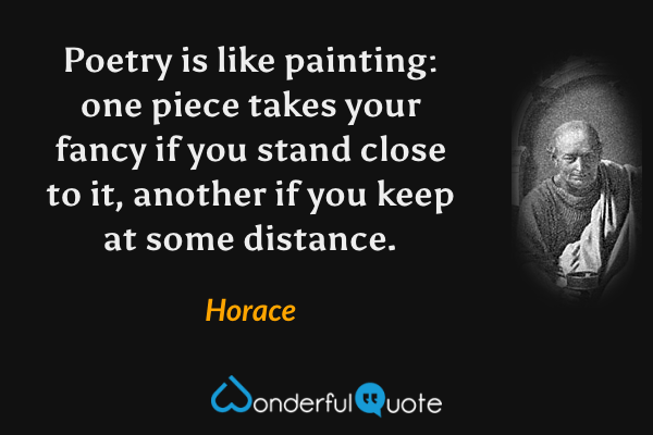 Poetry is like painting: one piece takes your fancy if you stand close to it, another if you keep at some distance. - Horace quote.