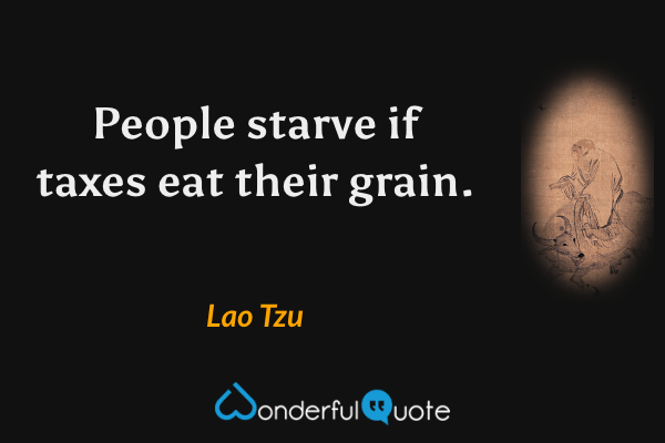 People starve if taxes eat their grain. - Lao Tzu quote.