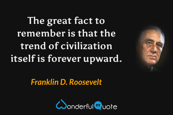 The great fact to remember is that the trend of civilization itself is forever upward. - Franklin D. Roosevelt quote.