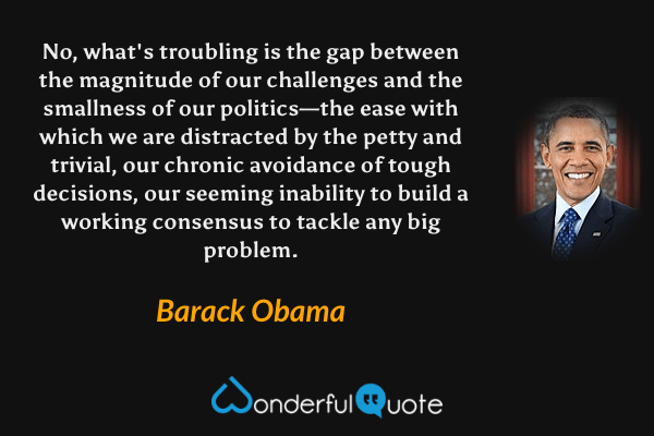 No, what's troubling is the gap between the magnitude of our challenges and the smallness of our politics—the ease with which we are distracted by the petty and trivial, our chronic avoidance of tough decisions, our seeming inability to build a working consensus to tackle any big problem. - Barack Obama quote.