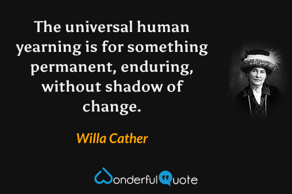 The universal human yearning is for something permanent, enduring, without shadow of change. - Willa Cather quote.