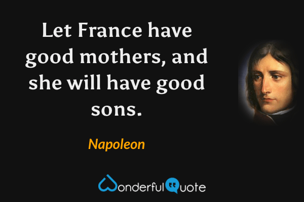 Let France have good mothers, and she will have good sons. - Napoleon quote.