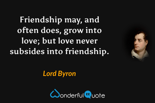Friendship may, and often does, grow into love; but love never subsides into friendship. - Lord Byron quote.