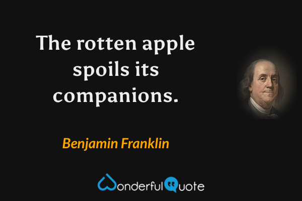 The rotten apple spoils its companions. - Benjamin Franklin quote.
