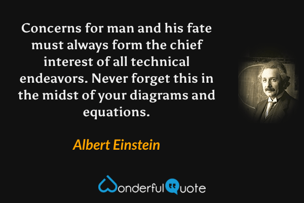 Concerns for man and his fate must always form the chief interest of all technical endeavors. Never forget this in the midst of your diagrams and equations. - Albert Einstein quote.