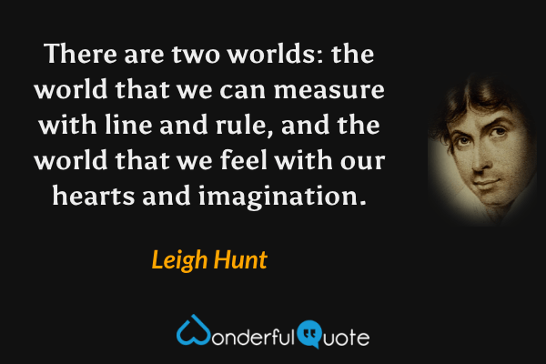 There are two worlds: the world that we can measure with line and rule, and the world that we feel with our hearts and imagination. - Leigh Hunt quote.