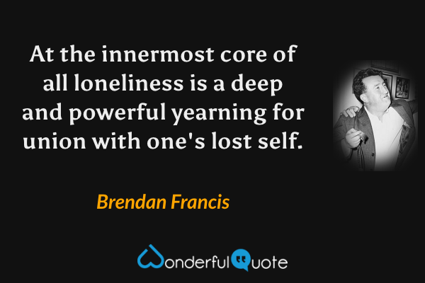 At the innermost core of all loneliness is a deep and powerful yearning for union with one's lost self. - Brendan Francis quote.