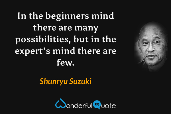 In the beginners mind there are many possibilities, but in the expert's mind there are few. - Shunryu Suzuki quote.