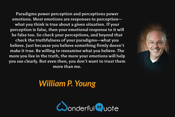 Paradigms power perception and perceptions power emotions. Most emotions are responses to perception—what you think is true about a given situation. If your perception is false, then your emotional response to it will be false too. So check your perceptions, and beyond that check the truthfulness of your paradigms—what you believe. Just because you believe something firmly doesn't make it true. Be willing to reexamine what you believe. The more you live in the truth, the more your emotions will help you see clearly. But even then, you don't want to trust them more than me. - William P. Young quote.