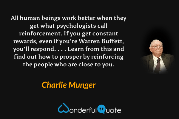 All human beings work better when they get what psychologists call reinforcement. If you get constant rewards, even if you're Warren Buffett, you'll respond. . . . Learn from this and find out how to prosper by reinforcing the people who are close to you. - Charlie Munger quote.