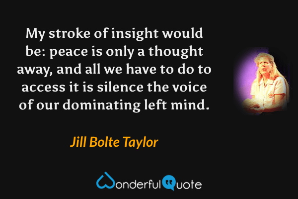 My stroke of insight would be: peace is only a thought away, and all we have to do to access it is silence the voice of our dominating left mind. - Jill Bolte Taylor quote.