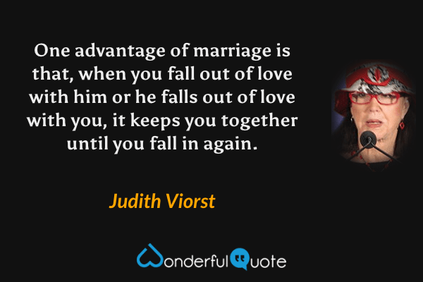 One advantage of marriage is that, when you fall out of love with him or he falls out of love with you, it keeps you together until you fall in again. - Judith Viorst quote.