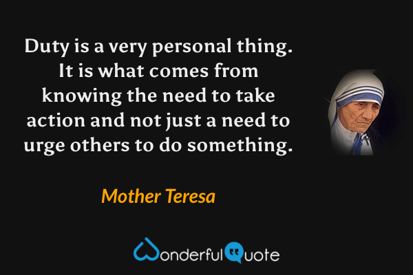 Duty is a very personal thing. It is what comes from knowing the need to take action and not just a need to urge others to do something. - Mother Teresa quote.