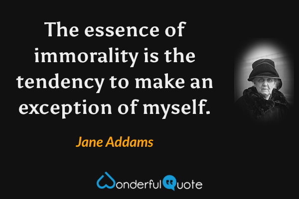 The essence of immorality is the tendency to make an exception of myself. - Jane Addams quote.