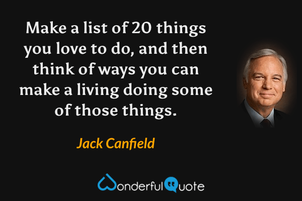 Make a list of 20 things you love to do, and then think of ways you can make a living doing some of those things. - Jack Canfield quote.
