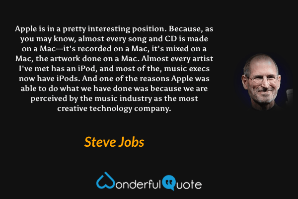 Apple is in a pretty interesting position. Because, as you may know, almost every song and CD is made on a Mac—it's recorded on a Mac, it's mixed on a Mac, the artwork done on a Mac. Almost every artist I've met has an iPod, and most of the, music execs now have iPods. And one of the reasons Apple was able to do what we have done was because we are perceived by the music industry as the most creative technology company. - Steve Jobs quote.