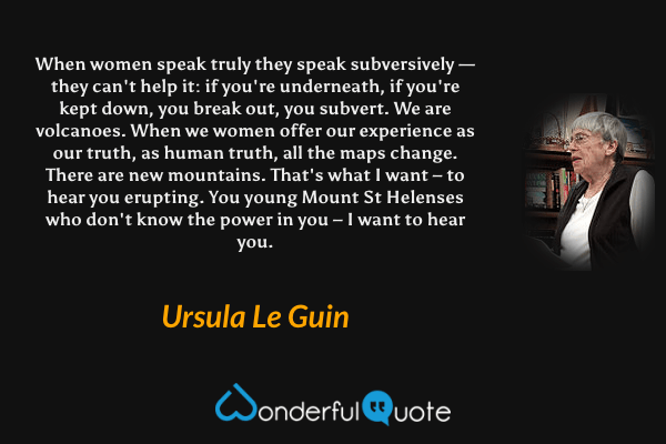 When women speak truly they speak subversively — they can't help it: if you're underneath, if you're kept down, you break out, you subvert. We are volcanoes. When we women offer our experience as our truth, as human truth, all the maps change. There are new mountains. That's what I want – to hear you erupting. You young Mount St Helenses who don't know the power in you – I want to hear you. - Ursula Le Guin quote.