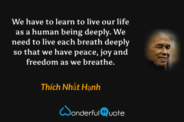 We have to learn to live our life as a human being deeply. We need to live each breath deeply so that we have peace, joy and freedom as we breathe. - Thích Nhất Hạnh quote.