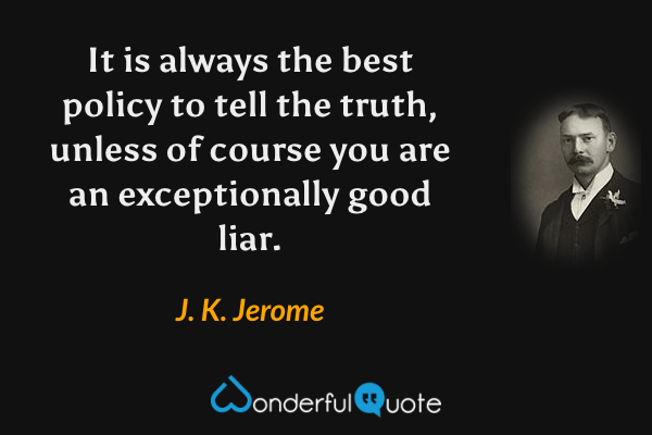 It is always the best policy to tell the truth, unless of course you are an exceptionally good liar. - J. K. Jerome quote.