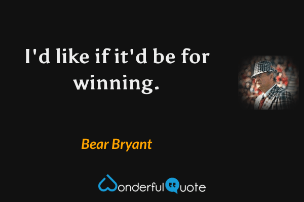 I'd like if it'd be for winning. - Bear Bryant quote.