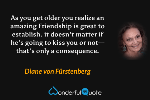 As you get older you realize an amazing Friendship is great to establish. it doesn't matter if he's going to kiss you or not—that's only a consequence. - Diane von Fürstenberg quote.
