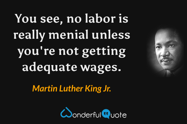 You see, no labor is really menial unless you're not getting adequate wages. - Martin Luther King Jr. quote.