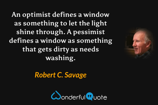 An optimist defines a window as something to let the light shine through. A pessimist defines a window as something that gets dirty as needs washing. - Robert C. Savage quote.