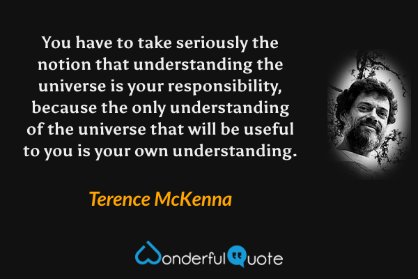 You have to take seriously the notion that understanding the universe is your responsibility, because the only understanding of the universe that will be useful to you is your own understanding. - Terence McKenna quote.