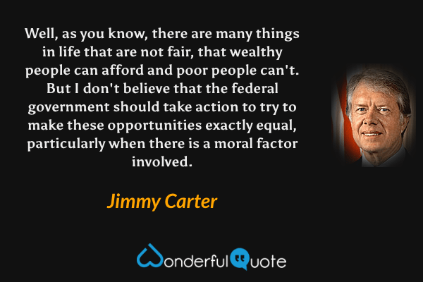 Well, as you know, there are many things in life that are not fair, that wealthy people can afford and poor people can't. But I don't believe that the federal government should take action to try to make these opportunities exactly equal, particularly when there is a moral factor involved. - Jimmy Carter quote.